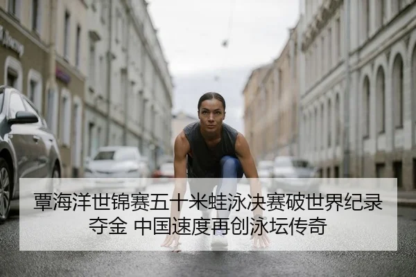 覃海洋世锦赛五十米蛙泳决赛破世界纪录夺金 中国速度再创泳坛传奇
